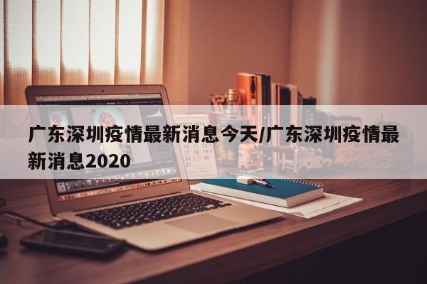 广东深圳疫情最新消息今天/广东深圳疫情最新消息2020