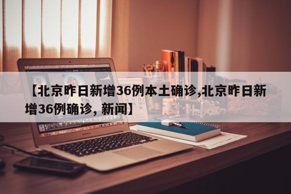 【北京昨日新增36例本土确诊,北京昨日新增36例确诊, 新闻】