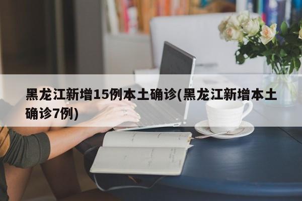 黑龙江新增15例本土确诊(黑龙江新增本土确诊7例)