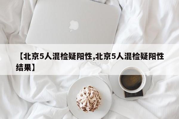 【北京5人混检疑阳性,北京5人混检疑阳性结果】