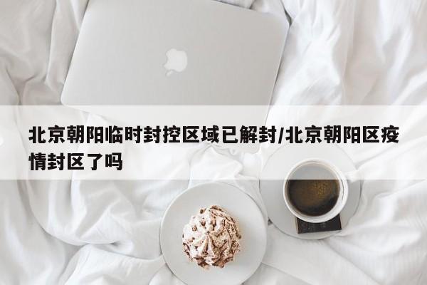 北京朝阳临时封控区域已解封/北京朝阳区疫情封区了吗