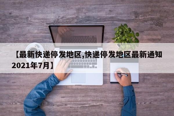【最新快递停发地区,快递停发地区最新通知2021年7月】