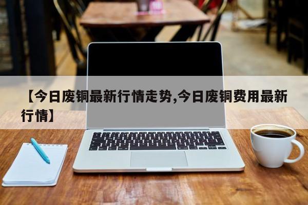 【今日废铜最新行情走势,今日废铜费用最新行情】
