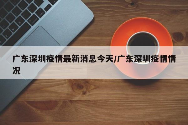广东深圳疫情最新消息今天/广东深圳疫情情况