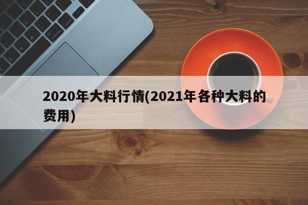 2020年大料行情(2021年各种大料的费用)