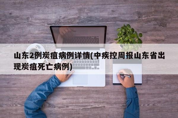 山东2例炭疽病例详情(中疾控周报山东省出现炭疽死亡病例)