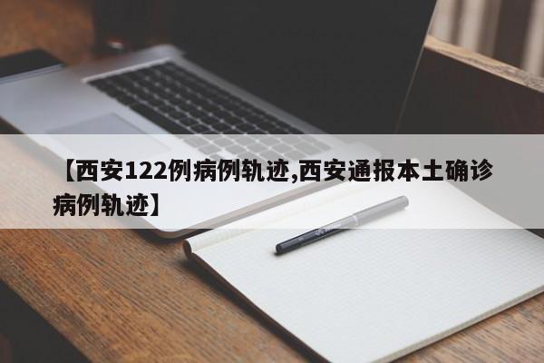 【西安122例病例轨迹,西安通报本土确诊病例轨迹】