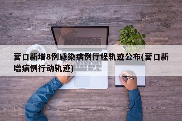 营口新增8例感染病例行程轨迹公布(营口新增病例行动轨迹)