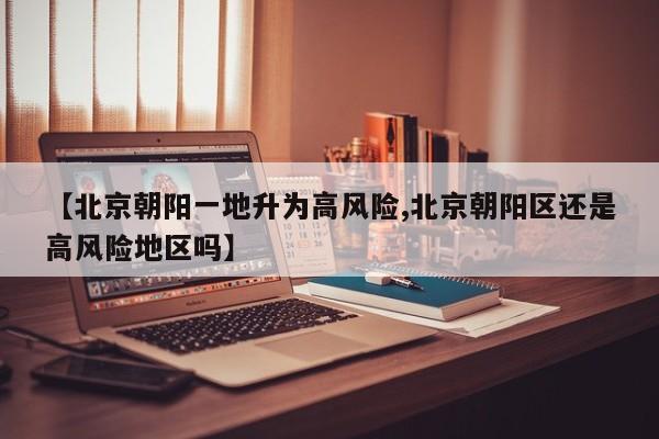 【北京朝阳一地升为高风险,北京朝阳区还是高风险地区吗】