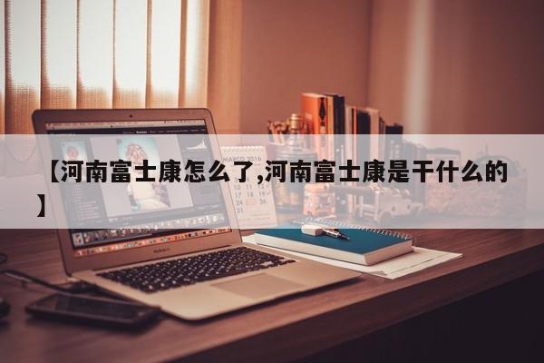 【河南富士康怎么了,河南富士康是干什么的】