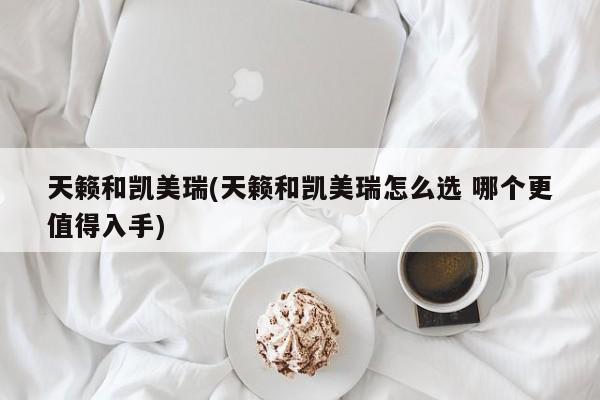 天籁和凯美瑞(天籁和凯美瑞怎么选 哪个更值得入手)