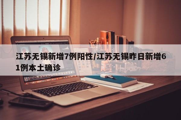 江苏无锡新增7例阳性/江苏无锡昨日新增61例本土确诊