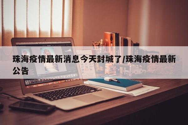 珠海疫情最新消息今天封城了/珠海疫情最新公告