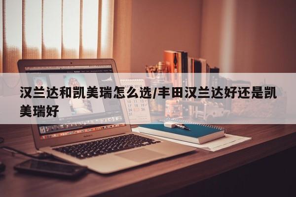 汉兰达和凯美瑞怎么选/丰田汉兰达好还是凯美瑞好
