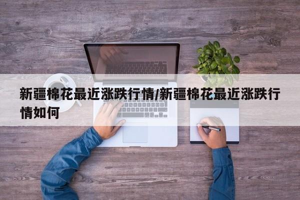 新疆棉花最近涨跌行情/新疆棉花最近涨跌行情如何