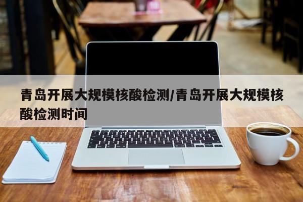 青岛开展大规模核酸检测/青岛开展大规模核酸检测时间