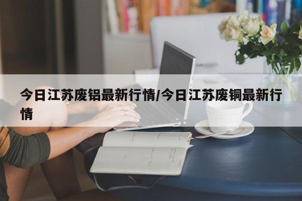 今日江苏废铝最新行情/今日江苏废铜最新行情