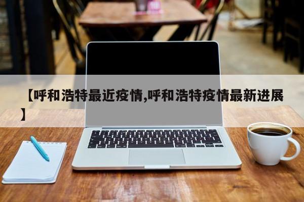 【呼和浩特最近疫情,呼和浩特疫情最新进展】