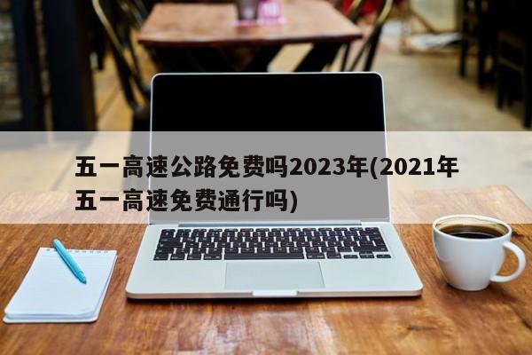 五一高速公路免费吗2023年(2021年五一高速免费通行吗)