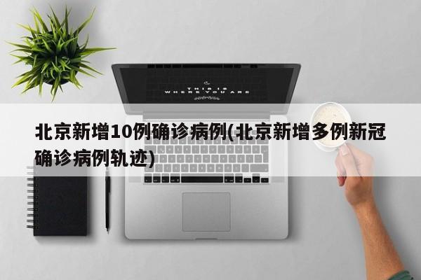 北京新增10例确诊病例(北京新增多例新冠确诊病例轨迹)