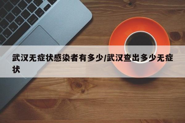 武汉无症状感染者有多少/武汉查出多少无症状