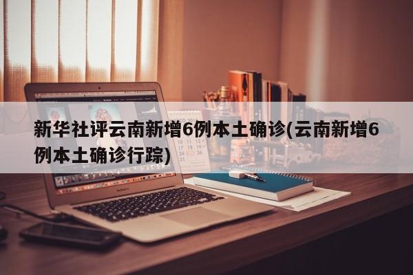 新华社评云南新增6例本土确诊(云南新增6例本土确诊行踪)