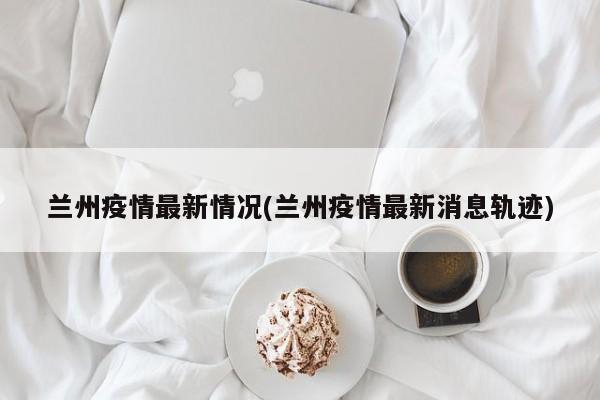 兰州疫情最新情况(兰州疫情最新消息轨迹)