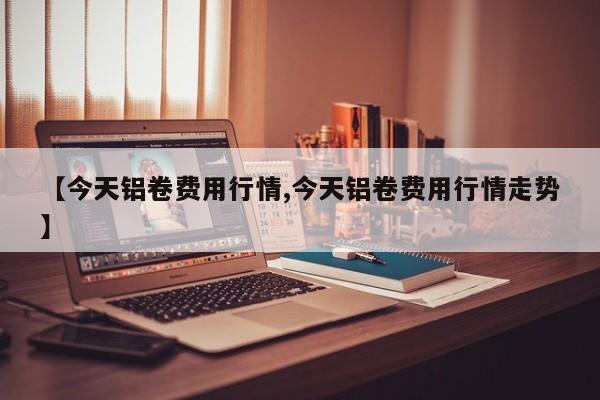 【今天铝卷费用行情,今天铝卷费用行情走势】