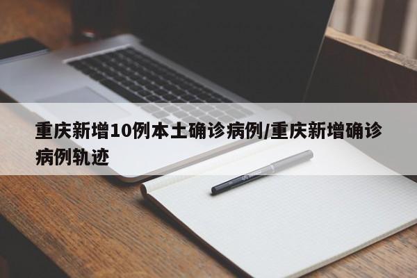 重庆新增10例本土确诊病例/重庆新增确诊病例轨迹