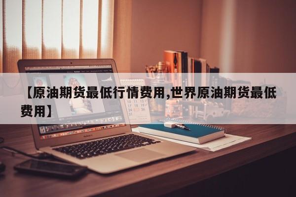 【原油期货最低行情费用,世界原油期货最低费用】