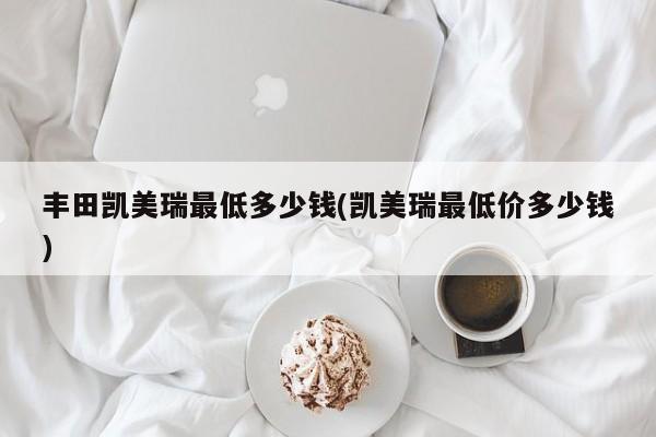 丰田凯美瑞最低多少钱(凯美瑞最低价多少钱)
