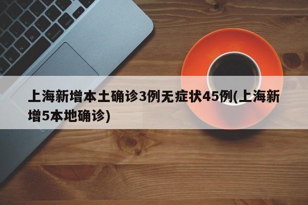 上海新增本土确诊3例无症状45例(上海新增5本地确诊)