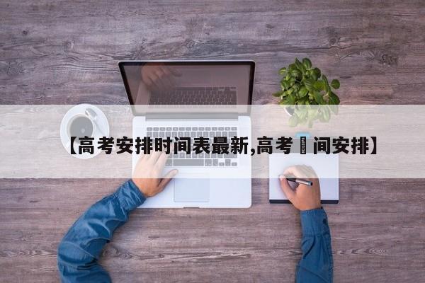 【高考安排时间表最新,高考吋间安排】
