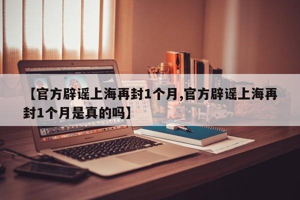 【官方辟谣上海再封1个月,官方辟谣上海再封1个月是真的吗】