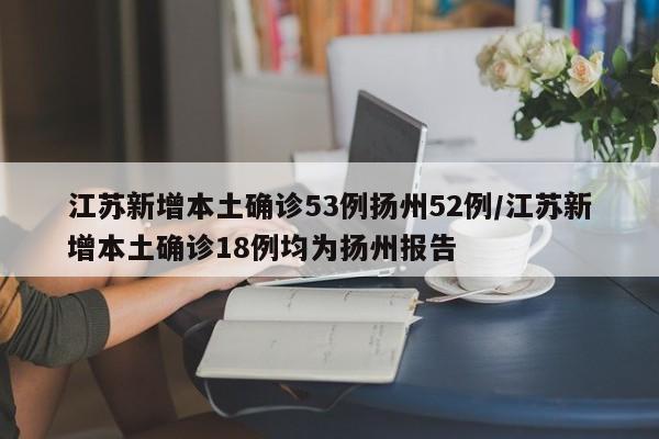 江苏新增本土确诊53例扬州52例/江苏新增本土确诊18例均为扬州报告