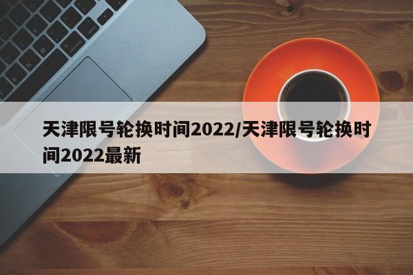 天津限号轮换时间2022/天津限号轮换时间2022最新