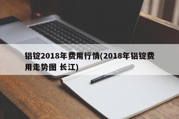 铝锭2018年费用行情(2018年铝锭费用走势图 长江)