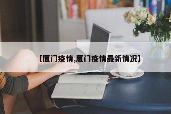【厦门疫情,厦门疫情最新情况】