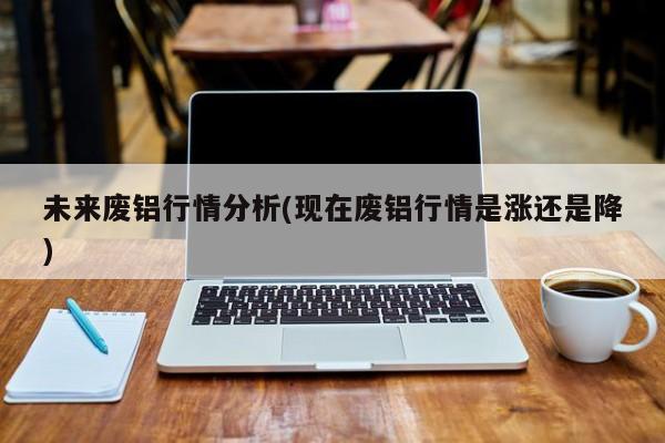 未来废铝行情分析(现在废铝行情是涨还是降)
