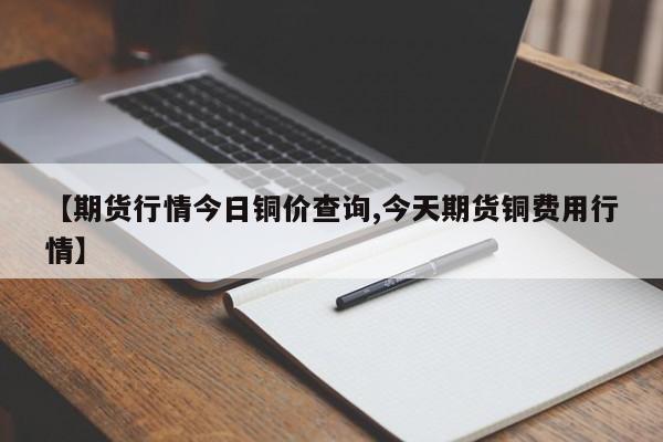 【期货行情今日铜价查询,今天期货铜费用行情】