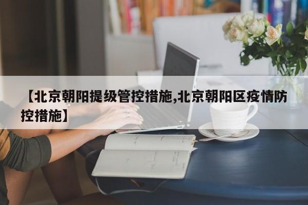 【北京朝阳提级管控措施,北京朝阳区疫情防控措施】