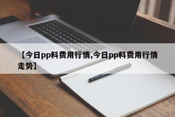 【今日pp料费用行情,今日pp料费用行情走势】