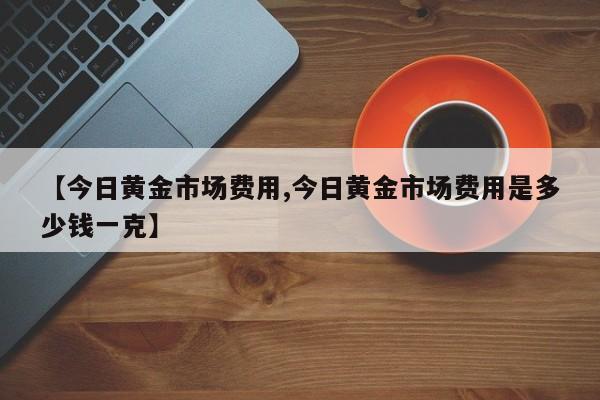 【今日黄金市场费用,今日黄金市场费用是多少钱一克】