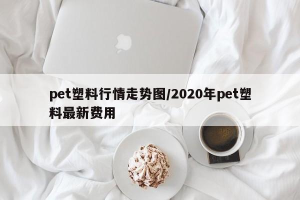 pet塑料行情走势图/2020年pet塑料最新费用