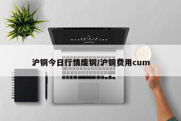 沪铜今日行情废铜/沪铜费用cum