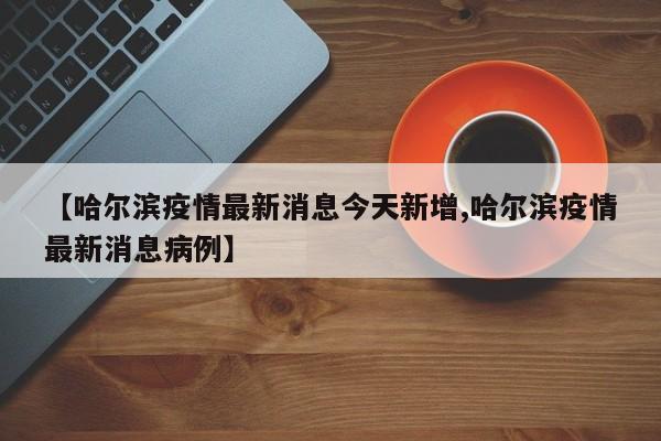 【哈尔滨疫情最新消息今天新增,哈尔滨疫情最新消息病例】