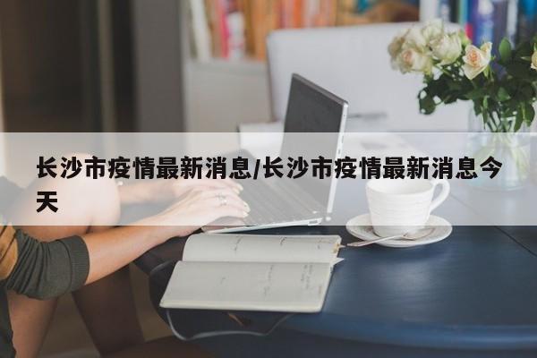 长沙市疫情最新消息/长沙市疫情最新消息今天