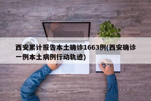 西安累计报告本土确诊1663例(西安确诊一例本土病例行动轨迹)