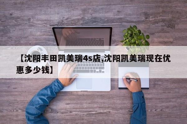 【沈阳丰田凯美瑞4s店,沈阳凯美瑞现在优惠多少钱】