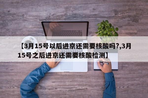 【3月15号以后进京还需要核酸吗?,3月15号之后进京还需要核酸检测】
